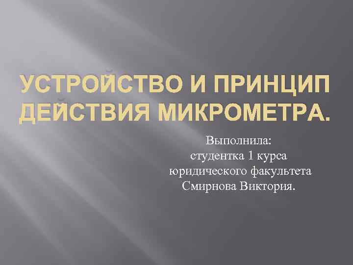 УСТРОЙСТВО И ПРИНЦИП ДЕЙСТВИЯ МИКРОМЕТРА. Выполнила: студентка 1 курса юридического факультета Смирнова Виктория. 