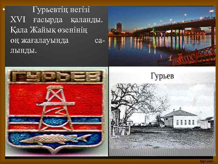  • Гурьевтің негізі XVI ғасырда қаланды. Қала Жайық өзенінің оң жағалауында салынды. 