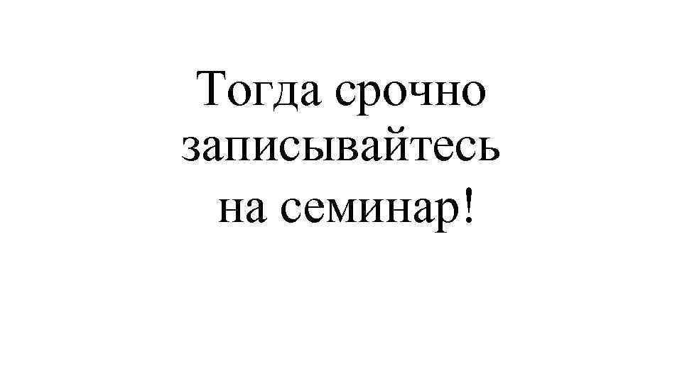 Тогда срочно записывайтесь на семинар! 