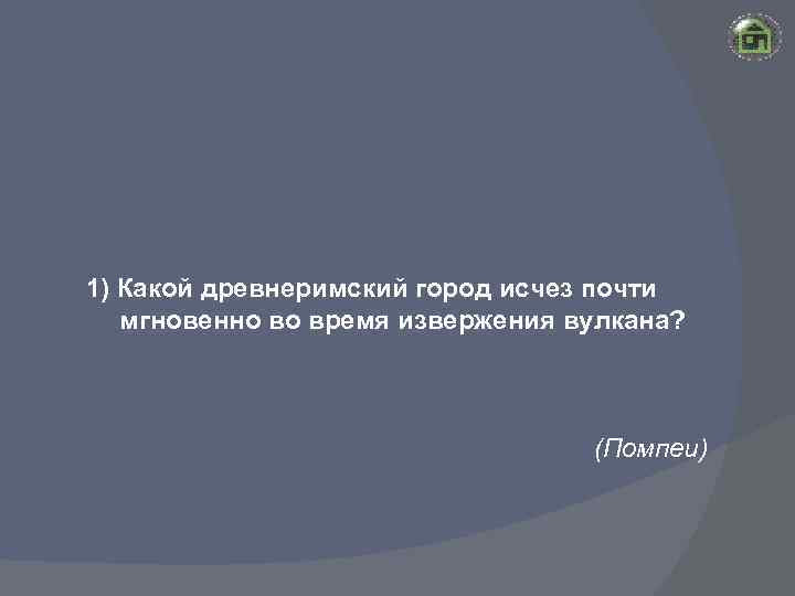 1) Какой древнеримский город исчез почти мгновенно во время извержения вулкана? (Помпеи) 