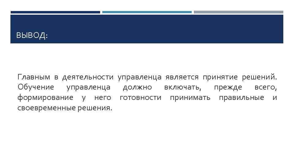 ВЫВОД: Главным в деятельности управленца является принятие решений. Обучение управленца должно включать, прежде всего,