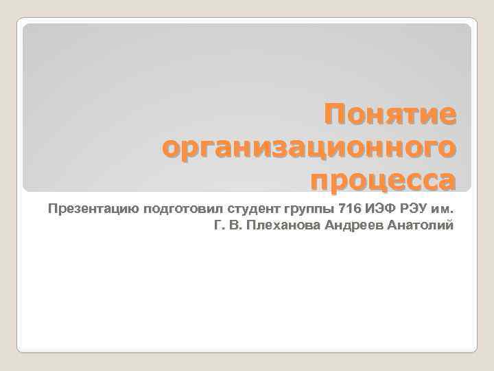 Понятие организационного процесса Презентацию подготовил студент группы 716 ИЭФ РЭУ им. Г. В. Плеханова