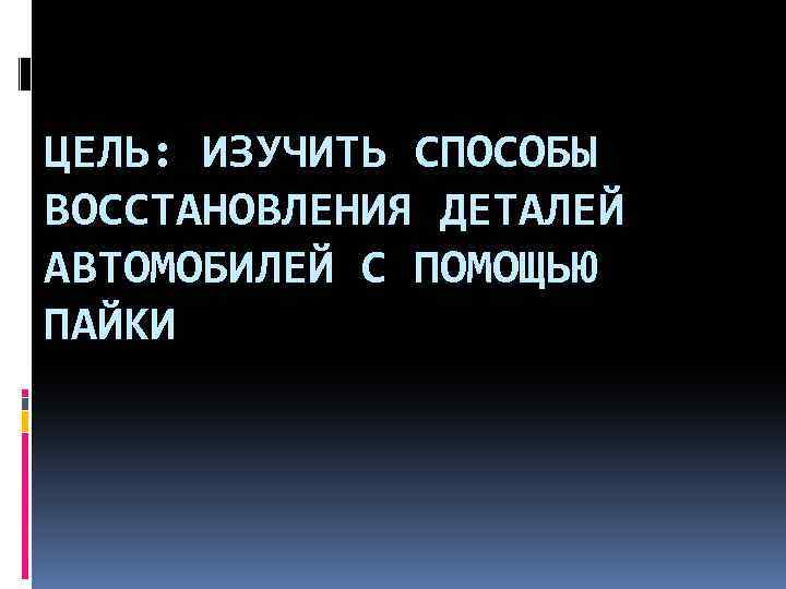 ЦЕЛЬ: ИЗУЧИТЬ СПОСОБЫ ВОССТАНОВЛЕНИЯ ДЕТАЛЕЙ АВТОМОБИЛЕЙ С ПОМОЩЬЮ ПАЙКИ 