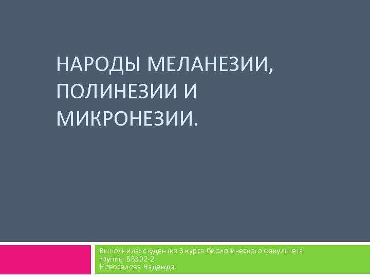 НАРОДЫ МЕЛАНЕЗИИ, ПОЛИНЕЗИИ И МИКРОНЕЗИИ. Выполнила: студентка 3 курса биологического факультета группы ББ 302