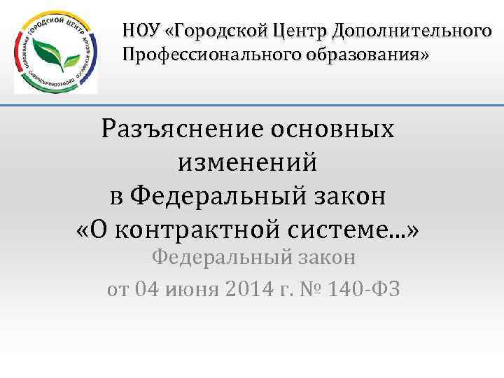 НОУ «Городской Центр Дополнительного Профессионального образования» Разъяснение основных изменений в Федеральный закон «О контрактной