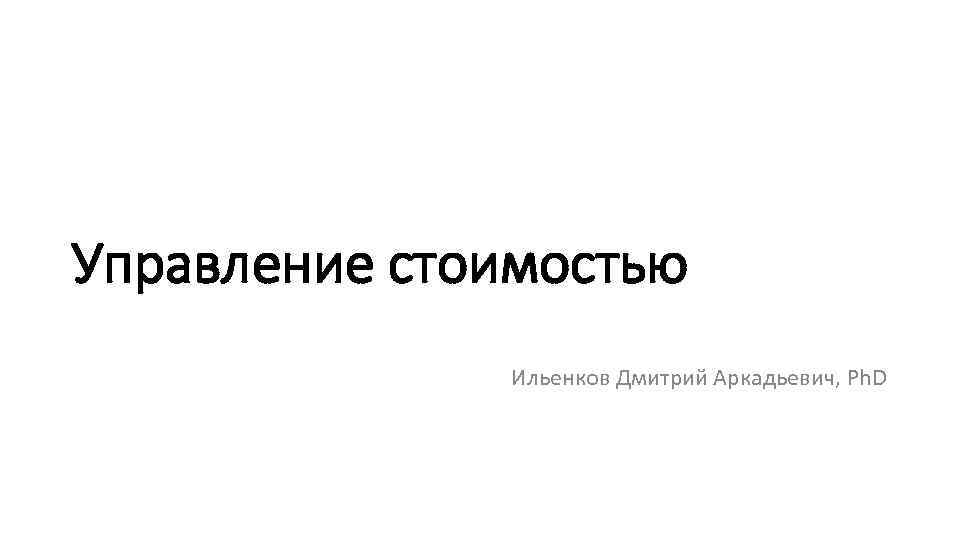 Управление стоимостью Ильенков Дмитрий Аркадьевич, Ph. D 