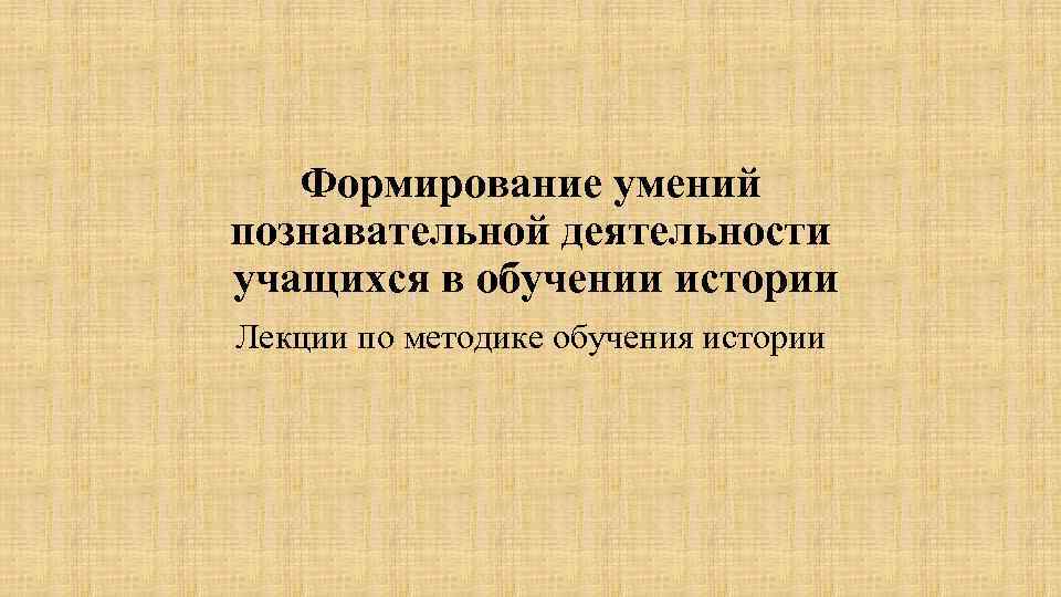 Формирование умений познавательной деятельности учащихся в обучении истории Лекции по методике обучения истории 