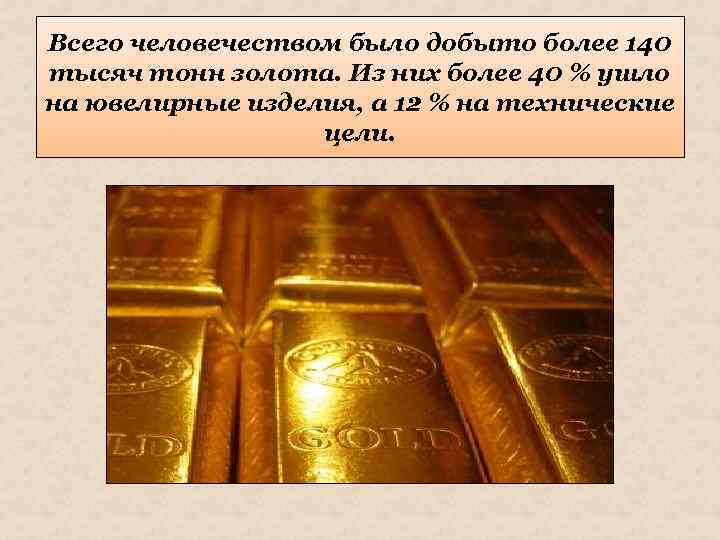 Всего человечеством было добыто более 140 тысяч тонн золота. Из них более 40 %