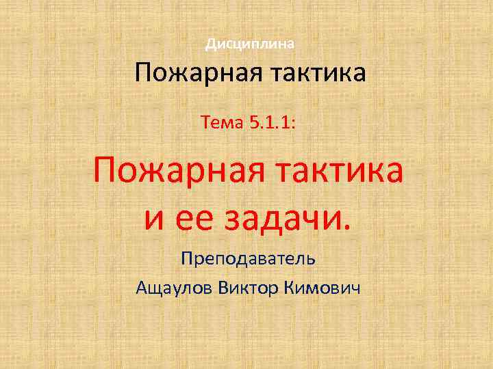 Дисциплина Пожарная тактика Тема 5. 1. 1: Пожарная тактика и ее задачи. Преподаватель Ащаулов