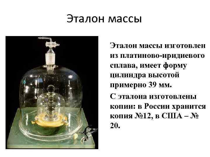 Эталон массы изготовлен из платиново-иридиевого сплава, имеет форму цилиндра высотой примерно 39 мм. С