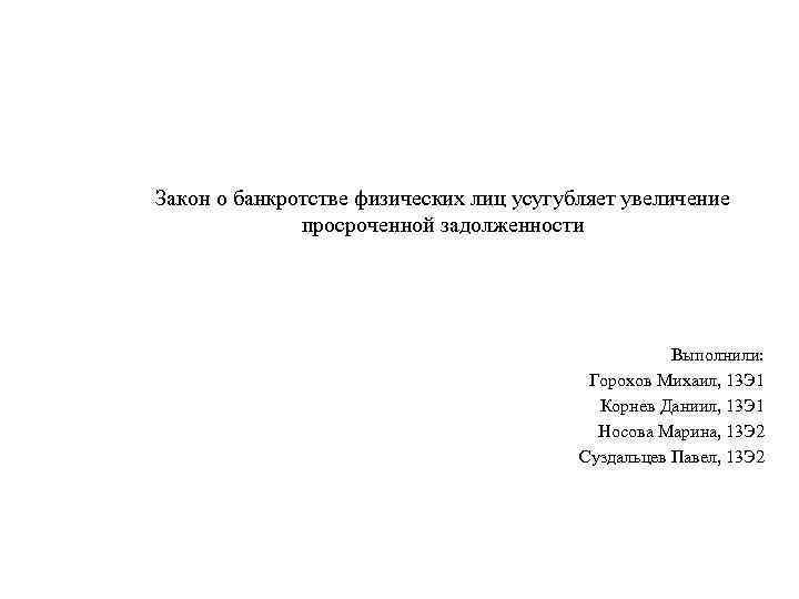 Закон о банкротстве физических лиц усугубляет увеличение просроченной задолженности Выполнили: Горохов Михаил, 13 Э