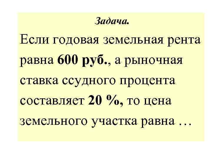 Задача. Если годовая земельная рента равна 600 руб. , а рыночная ставка ссудного процента