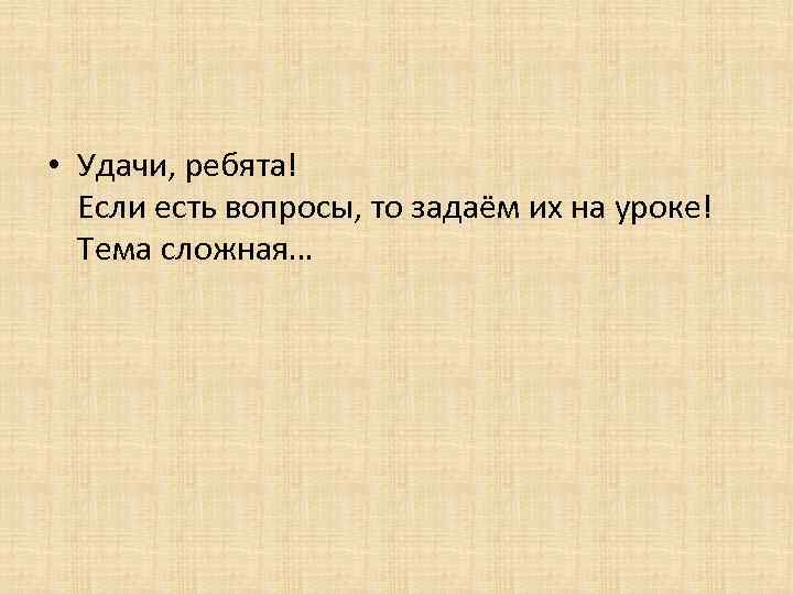  • Удачи, ребята! Если есть вопросы, то задаём их на уроке! Тема сложная…