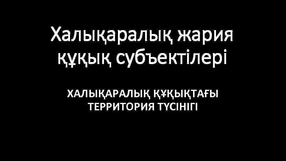 Халықаралық жария құқық субъектілері ХАЛЫҚАРАЛЫҚ ҚҰҚЫҚТАҒЫ ТЕРРИТОРИЯ ТҮСІНІГІ 