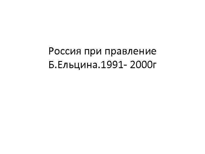 Россия при правление Б. Ельцина. 1991 - 2000 г 