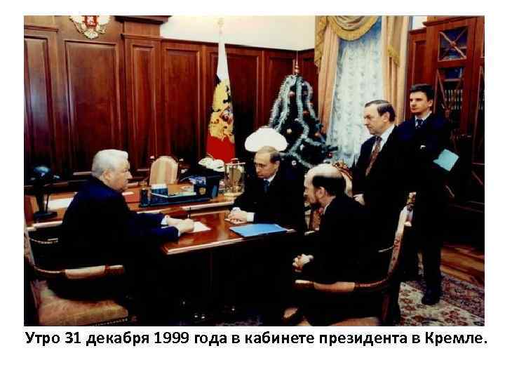 Утро 31 декабря 1999 года в кабинете президента в Кремле. 