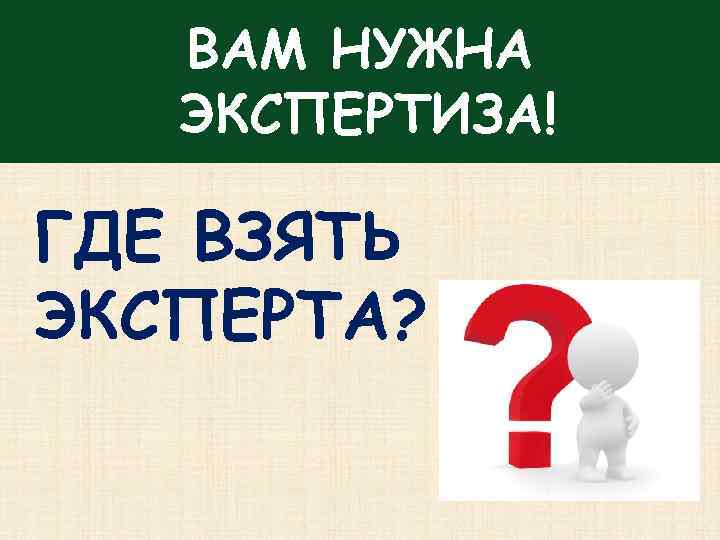 ВАМ НУЖНА ЭКСПЕРТИЗА! ГДЕ ВЗЯТЬ ЭКСПЕРТА? 