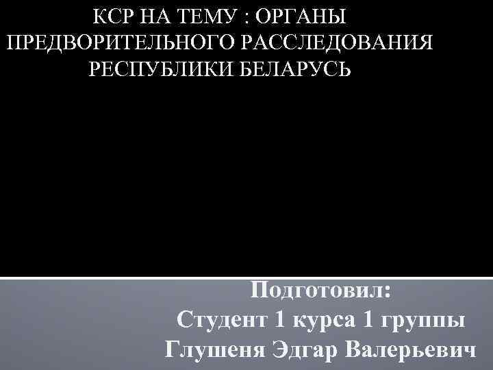 КСР НА ТЕМУ : ОРГАНЫ ПРЕДВОРИТЕЛЬНОГО РАССЛЕДОВАНИЯ РЕСПУБЛИКИ БЕЛАРУСЬ Подготовил: Студент 1 курса 1