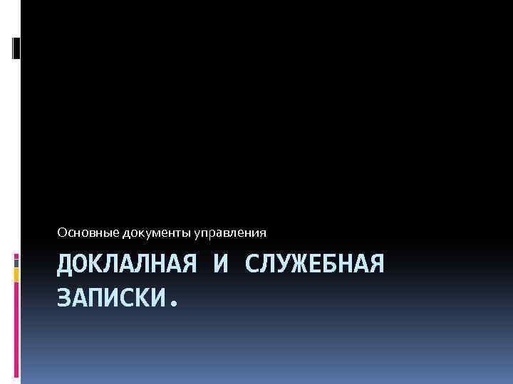 Основные документы управления ДОКЛАЛНАЯ И СЛУЖЕБНАЯ ЗАПИСКИ. 