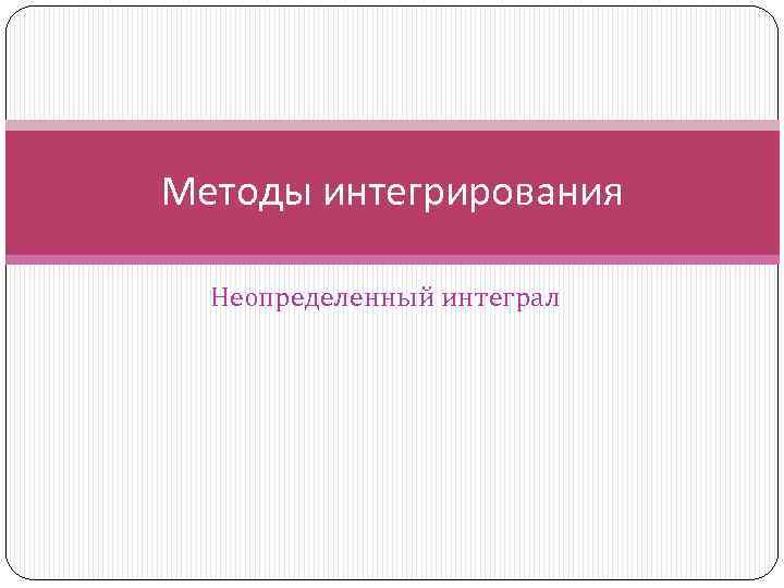 Методы интегрирования Неопределенный интеграл 