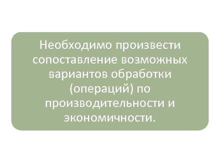 Необходимо произвести сопоставление возможных вариантов обработки (операций) по производительности и экономичности. 