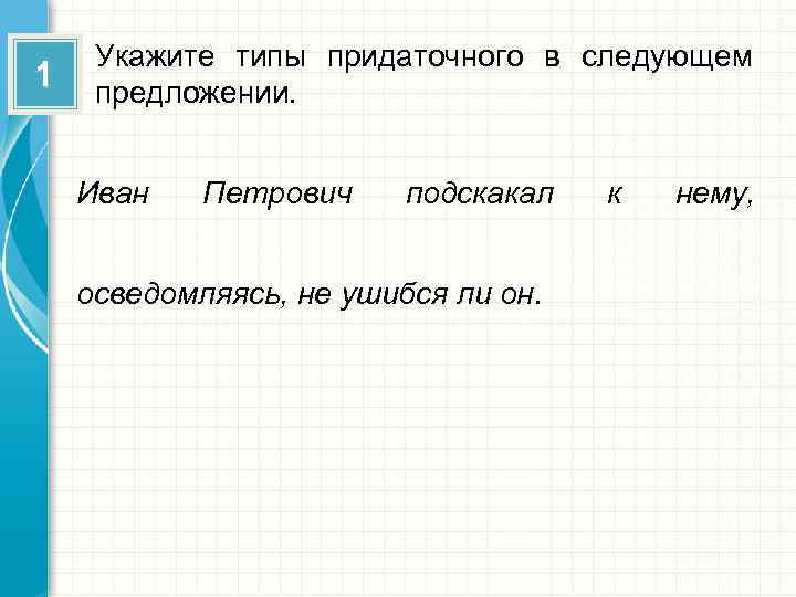 1 Укажите типы придаточного в следующем предложении. Иван Петрович подскакал осведомляясь, не ушибся ли