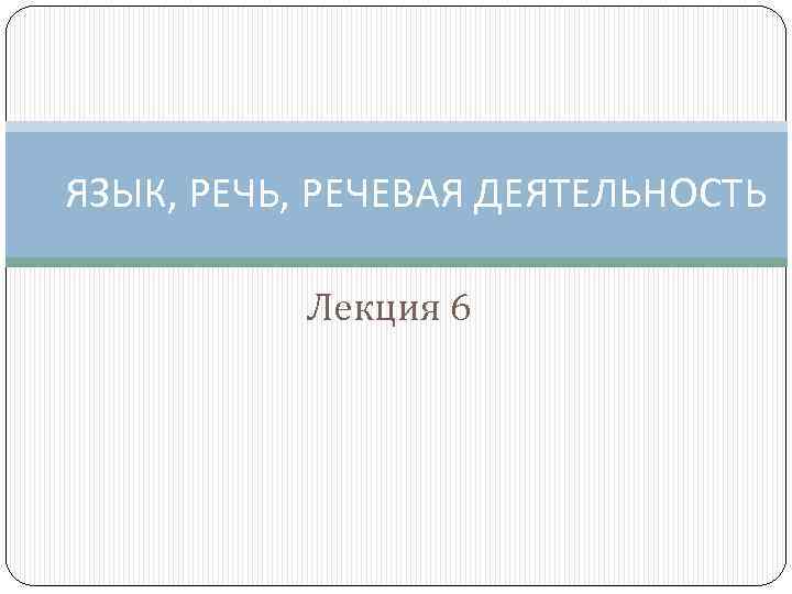 ЯЗЫК, РЕЧЬ, РЕЧЕВАЯ ДЕЯТЕЛЬНОСТЬ Лекция 6 