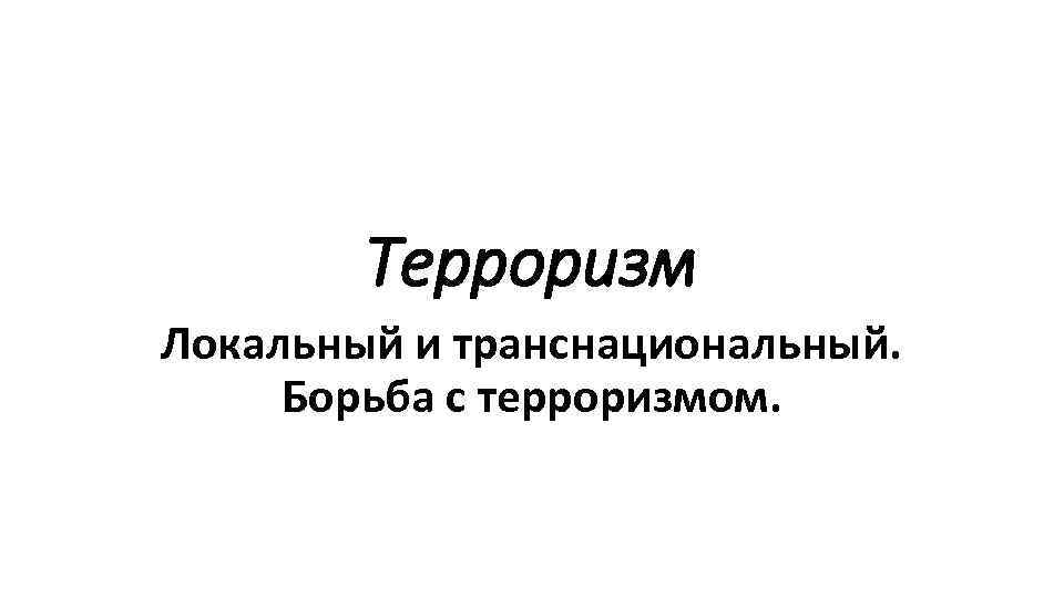 Терроризм Локальный и транснациональный. Борьба с терроризмом. 