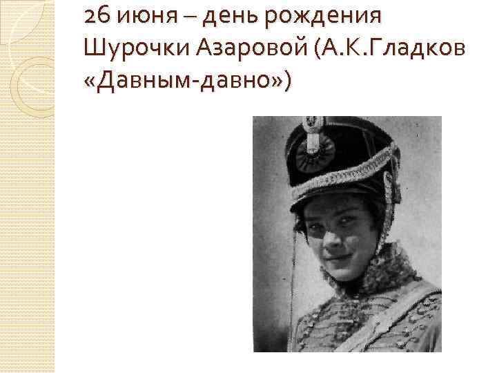 26 июня – день рождения Шурочки Азаровой (А. К. Гладков «Давным-давно» ) 