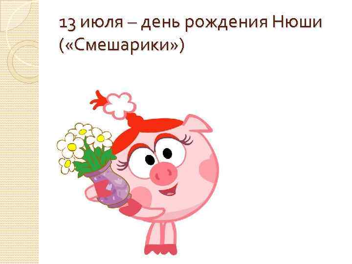 13 июля – день рождения Нюши ( «Смешарики» ) 