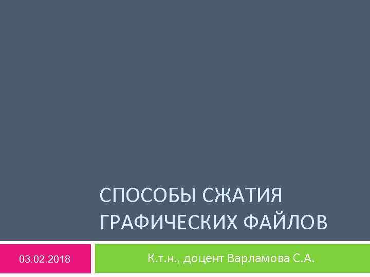 СПОСОБЫ СЖАТИЯ ГРАФИЧЕСКИХ ФАЙЛОВ 03. 02. 2018 К. т. н. , доцент Варламова С.