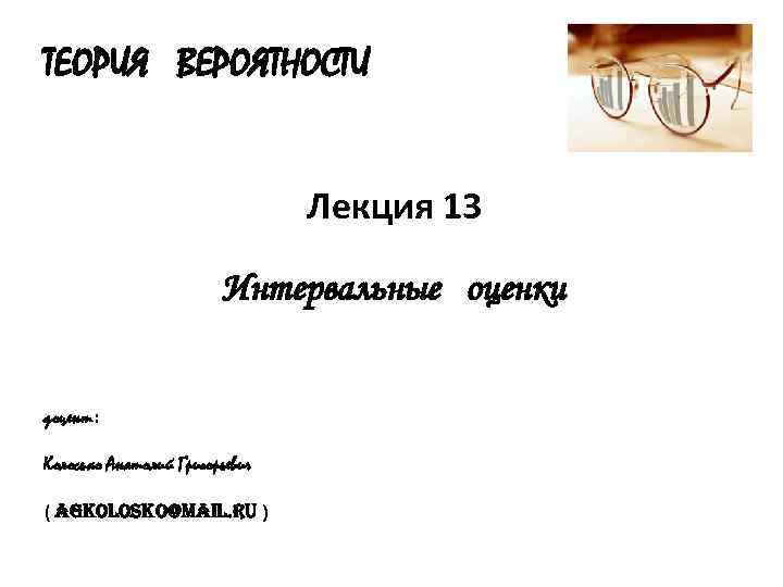 ТЕОРИЯ ВЕРОЯТНОСТИ Лекция 13 Интервальные оценки доцент: Колосько Анатолий Григорьевич ( agkolosko@mail. ru )