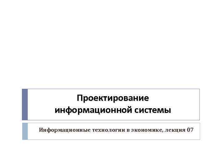 Проектирование информационной системы Информационные технологии в экономике, лекция 07 