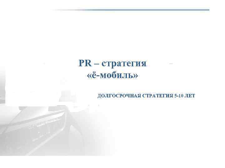 PR – стратегия «ё-мобиль» ДОЛГОСРОЧНАЯ СТРАТЕГИЯ 5 -10 ЛЕТ 