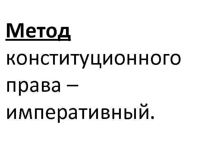 Метод конституционного права – императивный. 