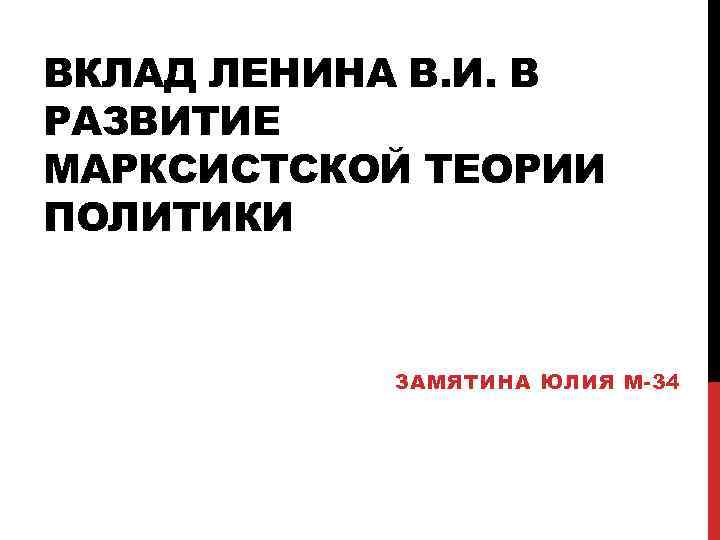 ВКЛАД ЛЕНИНА В. И. В РАЗВИТИЕ МАРКСИСТСКОЙ ТЕОРИИ ПОЛИТИКИ ЗАМЯТИНА ЮЛИЯ М-34 