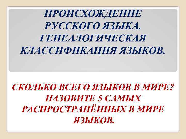 ПРОИСХОЖДЕНИЕ РУССКОГО ЯЗЫКА. ГЕНЕАЛОГИЧЕСКАЯ КЛАССИФИКАЦИЯ ЯЗЫКОВ. СКОЛЬКО ВСЕГО ЯЗЫКОВ В МИРЕ? НАЗОВИТЕ 5 САМЫХ