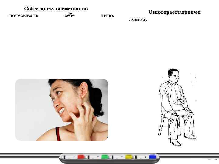 Собеседник склонен постоянно почесывать себе лицо. Он потирает ладонями ляжки. 