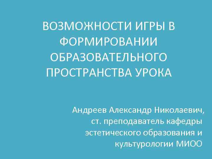 ВОЗМОЖНОСТИ ИГРЫ В ФОРМИРОВАНИИ ОБРАЗОВАТЕЛЬНОГО ПРОСТРАНСТВА УРОКА Андреев Александр Николаевич, ст. преподаватель кафедры эстетического