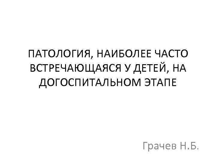 ПАТОЛОГИЯ, НАИБОЛЕЕ ЧАСТО ВСТРЕЧАЮЩАЯСЯ У ДЕТЕЙ, НА ДОГОСПИТАЛЬНОМ ЭТАПЕ Грачев Н. Б. 