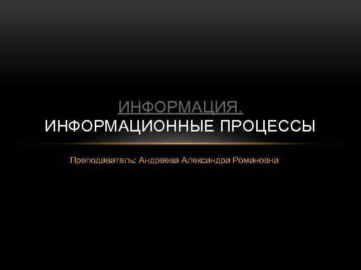 ИНФОРМАЦИЯ. ИНФОРМАЦИОННЫЕ ПРОЦЕССЫ Преподаватель: Андреева Александра Романовна 