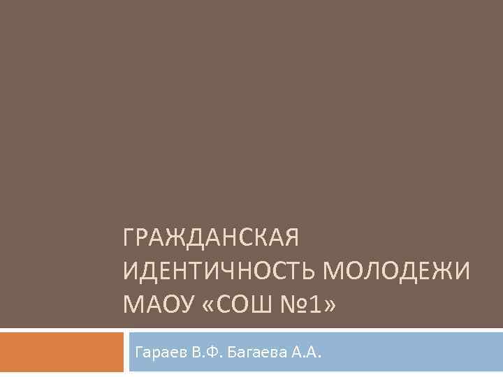 ГРАЖДАНСКАЯ ИДЕНТИЧНОСТЬ МОЛОДЕЖИ МАОУ «СОШ № 1» Гараев В. Ф. Багаева А. А. 