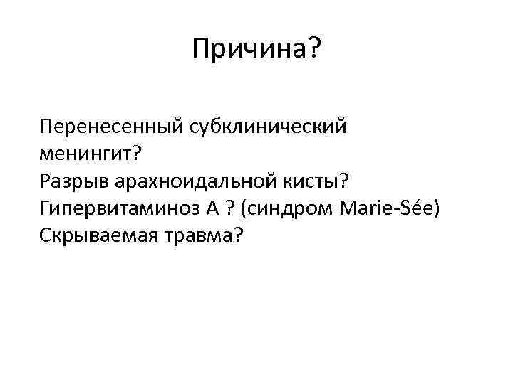 Причина? Перенесенный субклинический менингит? Разрыв арахноидальной кисты? Гипервитаминоз А ? (синдром Marie-Sée) Скрываемая травма?