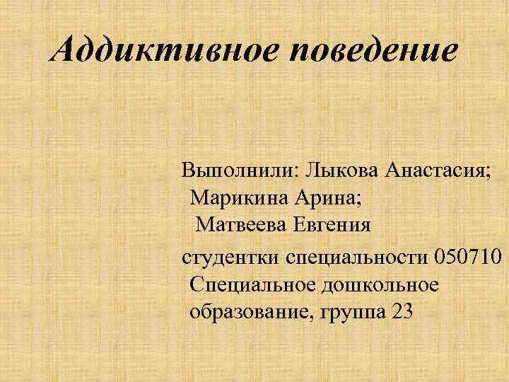 Аддиктивное поведение Выполнили: Лыкова Анастасия; Марикина Арина; Матвеева Евгения студентки специальности 050710 Специальное дошкольное
