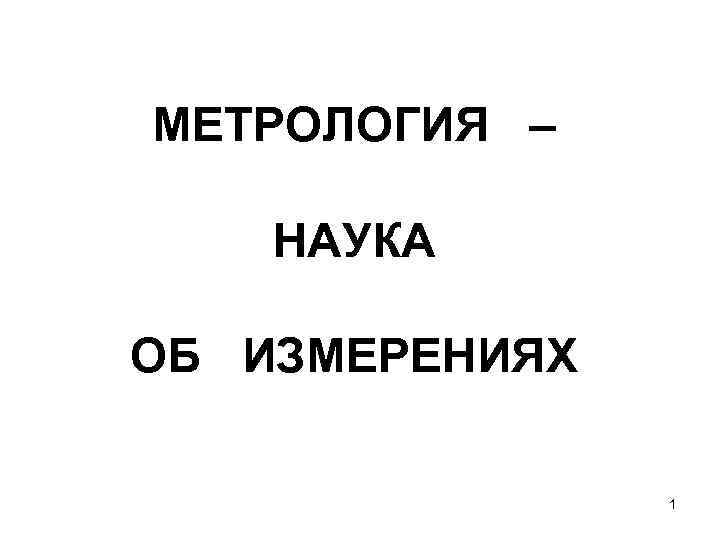 МЕТРОЛОГИЯ – НАУКА ОБ ИЗМЕРЕНИЯХ 1 