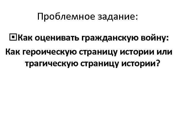 Проблемное задание: Как оценивать гражданскую войну: Как героическую страницу истории или трагическую страницу истории?