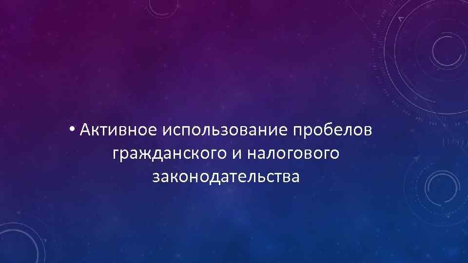  • Активное использование пробелов гражданского и налогового законодательства 