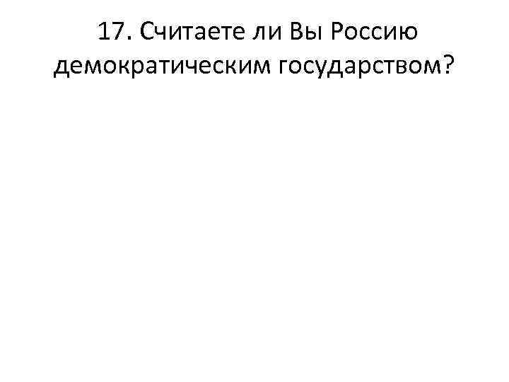  17. Считаете ли Вы Россию демократическим государством? 