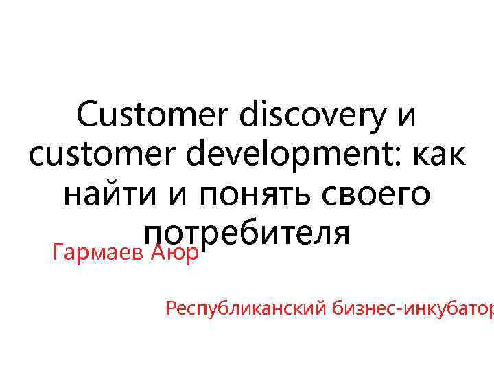 Customer discovery и customer development: как найти и понять своего потребителя Гармаев Аюр Республиканский