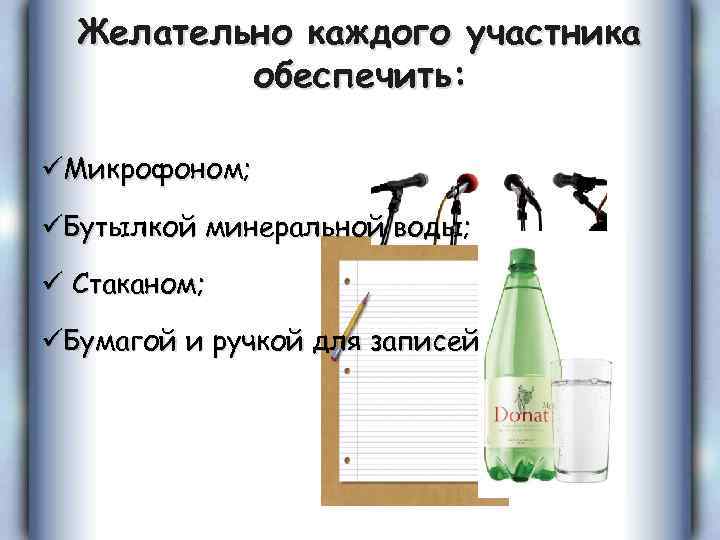 Желательно каждого участника обеспечить: üМикрофоном; üБутылкой минеральной воды; ü Стаканом; üБумагой и ручкой для